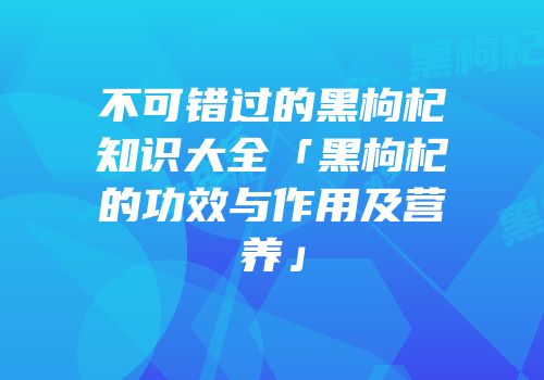 不可错过的黑枸杞知识大全「黑枸杞的功效与作用及营养」
