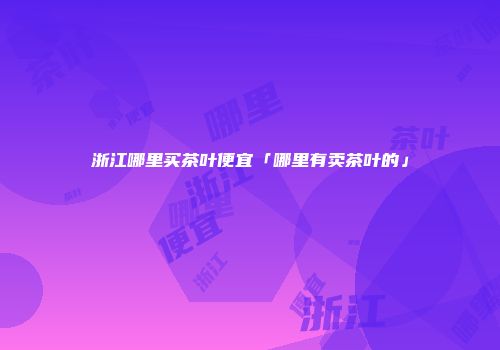 浙江哪里买茶叶便宜「哪里有卖茶叶的」