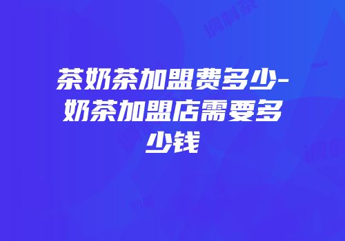 茶奶茶加盟费多少-奶茶加盟店需要多少钱