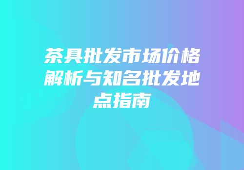 茶具批发市场价格解析与知名批发地点指南