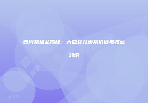 普洱茶珍品揭秘：大益女儿贡茶价值与收藏知识