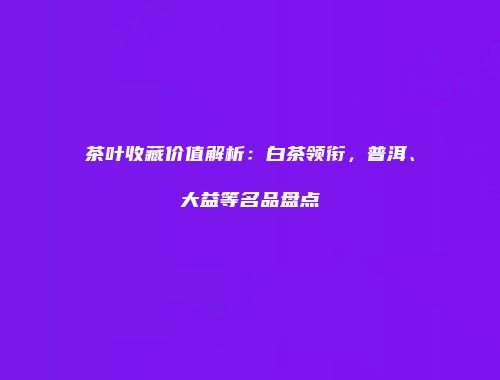 茶叶收藏价值解析：白茶领衔，普洱、大益等名品盘点