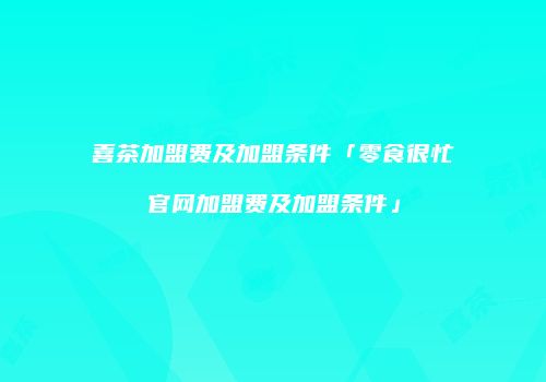 喜茶加盟费及加盟条件「零食很忙官网加盟费及加盟条件」