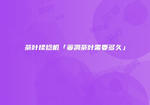 茶叶揉捻机「萎凋茶叶需要多久」