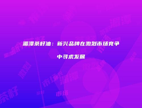 湄潭茶籽油：新兴品牌在激烈市场竞争中寻求发展
