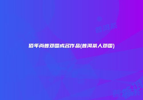 佰年尚普邓国成名作品(普洱茶人邓国)
