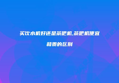 买饮水机好还是茶吧机,茶吧机便宜和贵的区别