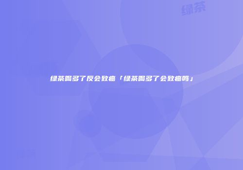 绿茶喝多了反会致癌「绿茶喝多了会致癌吗」