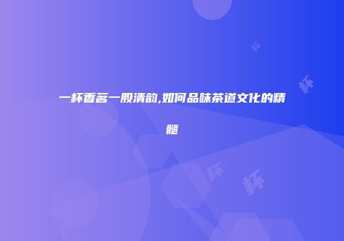 一杯香茗一股清韵,如何品味茶道文化的精髓