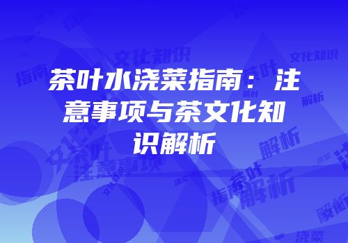 茶叶水浇菜指南：注意事项与茶文化知识解析