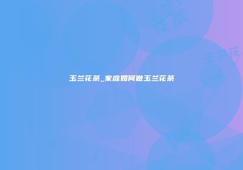 玉兰花茶_家庭如何做玉兰花茶