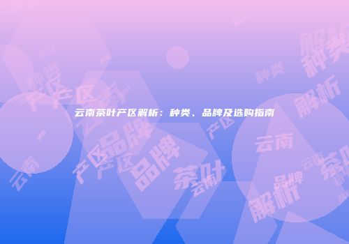 云南茶叶产区解析：种类、品牌及选购指南