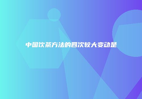 中国饮茶方法的四次较大变动是