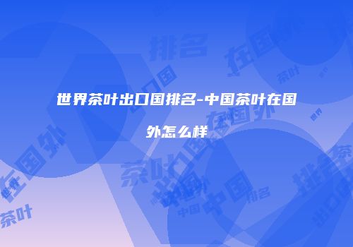 世界茶叶出口国排名-中国茶叶在国外怎么样
