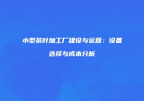 小型茶叶加工厂建设与运营：设备选择与成本分析