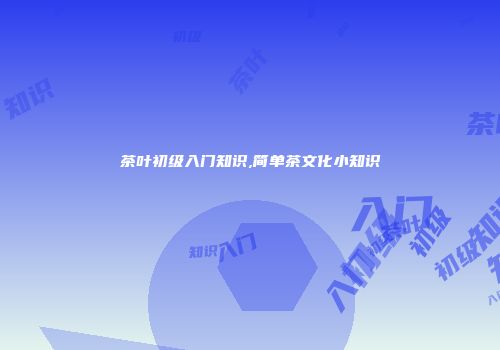 茶叶初级入门知识,简单茶文化小知识