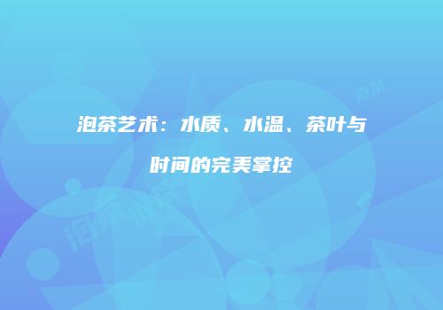 泡茶艺术：水质、水温、茶叶与时间的完美掌控