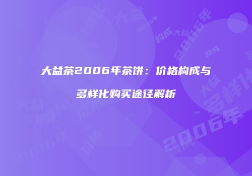 大益茶2006年茶饼：价格构成与多样化购买途径解析