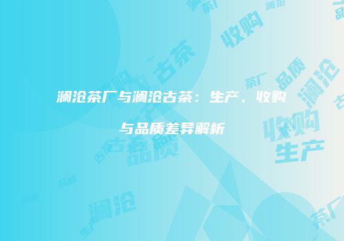 澜沧茶厂与澜沧古茶：生产、收购与品质差异解析