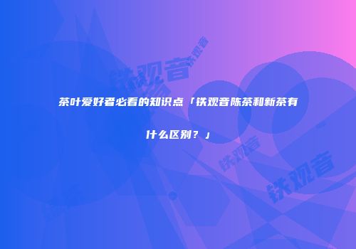 茶叶爱好者必看的知识点「铁观音陈茶和新茶有什么区别？」