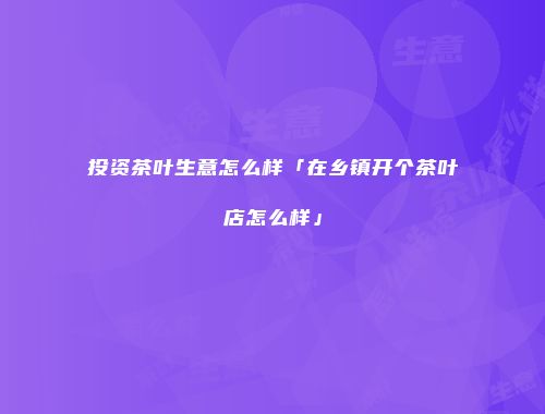 投资茶叶生意怎么样「在乡镇开个茶叶店怎么样」