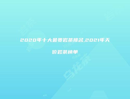 2020年十大最贵岩茶排名,2021年天价岩茶榜单