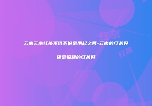 云南云南红茶不得不说是后起之秀-云南的红茶好还是福建的红茶好