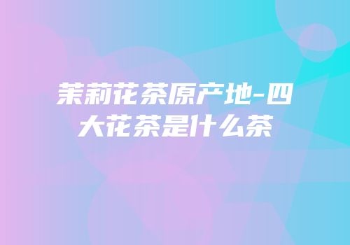 茉莉花茶原产地-四大花茶是什么茶