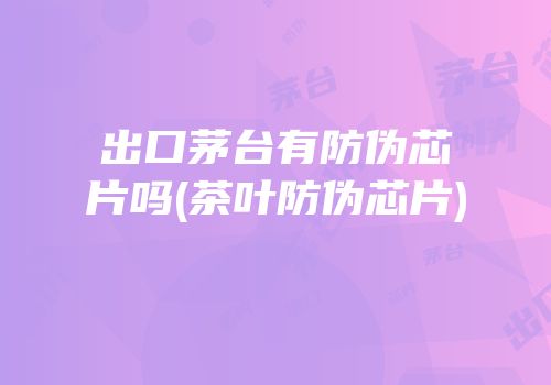出口茅台有防伪芯片吗(茶叶防伪芯片)