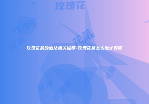 玫瑰花茶的泡法相关推荐-玫瑰花茶怎么泡才好喝