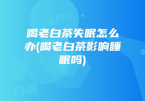 喝老白茶失眠怎么办(喝老白茶影响睡眠吗)