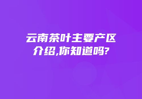 云南茶叶主要产区介绍,你知道吗?