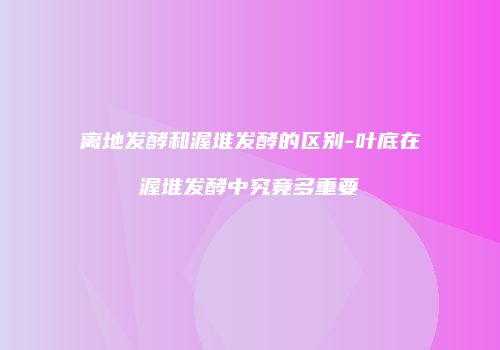 离地发酵和渥堆发酵的区别-叶底在渥堆发酵中究竟多重要