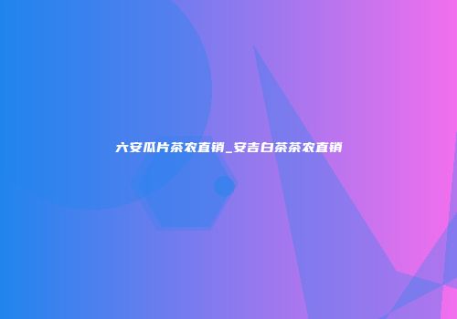 六安瓜片茶农直销_安吉白茶茶农直销