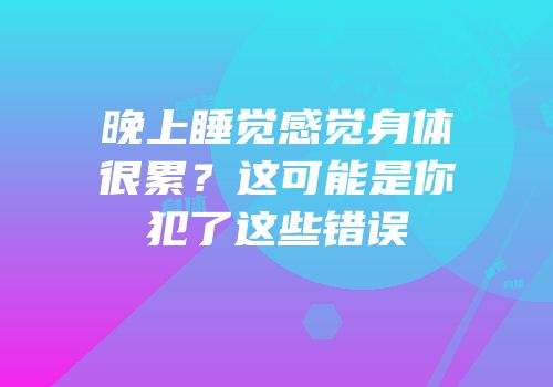 晚上睡觉感觉身体很累？这可能是你犯了这些错误