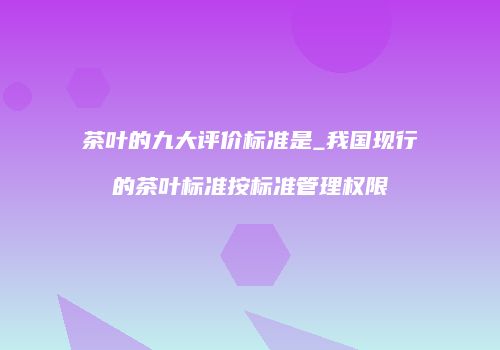 茶叶的九大评价标准是_我国现行的茶叶标准按标准管理权限