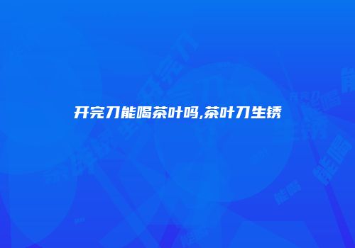 开完刀能喝茶叶吗,茶叶刀生锈