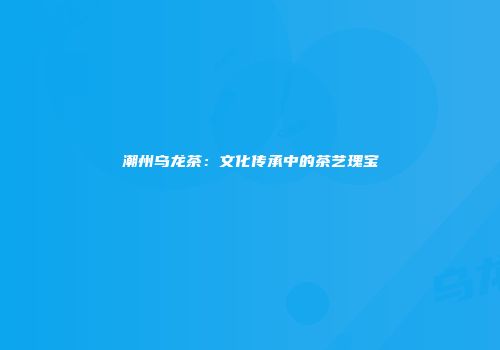 潮州乌龙茶：文化传承中的茶艺瑰宝