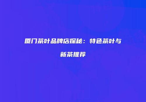 厦门茶叶品牌店探秘：特色茶叶与新茶推荐