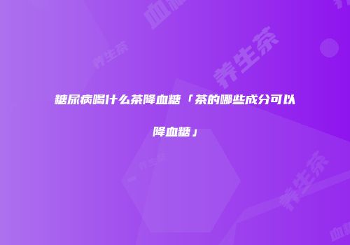 糖尿病喝什么茶降血糖「茶的哪些成分可以降血糖」