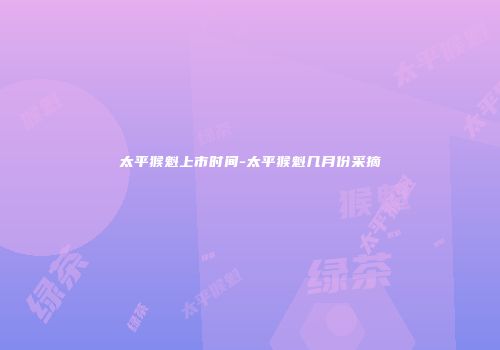太平猴魁上市时间-太平猴魁几月份采摘
