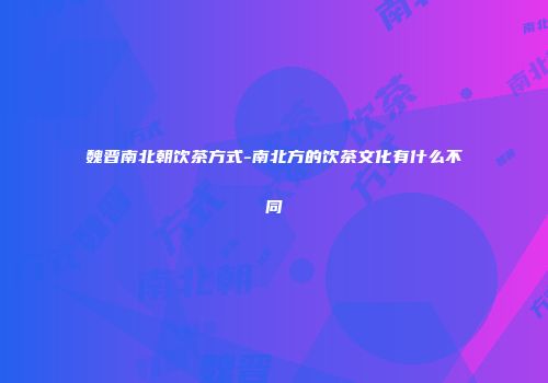 魏晋南北朝饮茶方式-南北方的饮茶文化有什么不同