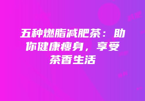 五种燃脂减肥茶：助你健康瘦身，享受茶香生活
