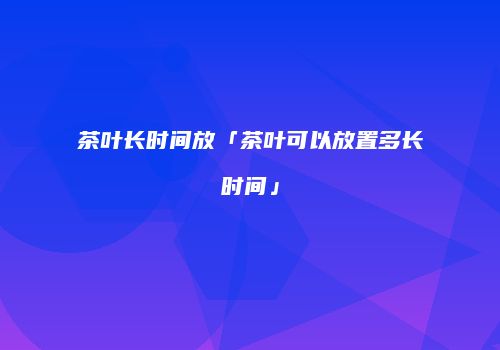 茶叶长时间放「茶叶可以放置多长时间」