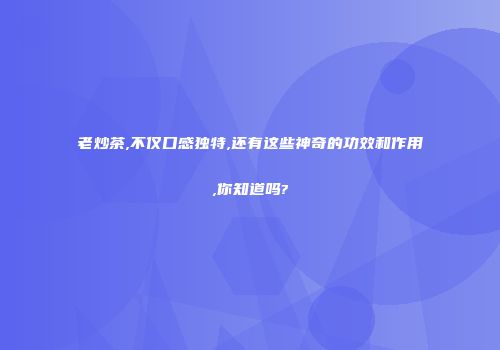 老炒茶,不仅口感独特,还有这些神奇的功效和作用,你知道吗?