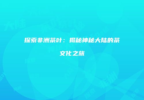 探索非洲茶叶：揭秘神秘大陆的茶文化之旅