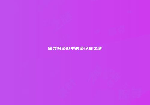 探寻好茶叶中的茶纤维之谜