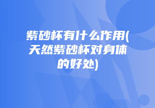 紫砂杯有什么作用(天然紫砂杯对身体的好处)