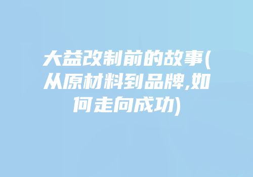 大益改制前的故事(从原材料到品牌,如何走向成功)