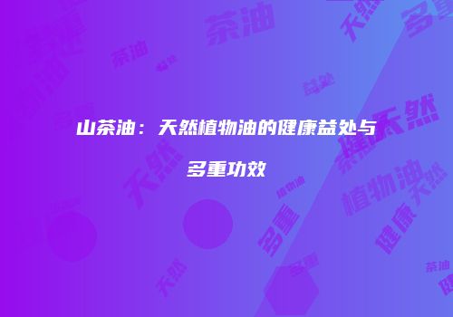 山茶油：天然植物油的健康益处与多重功效